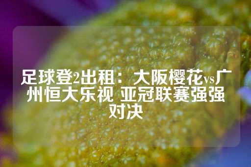 足球登2出租：大阪樱花vs广州恒大乐视 亚冠联赛强强对决