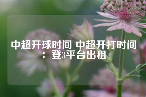 中超开球时间 中超开打时间：登3平台出租-第1张图片-皇冠信用盘出租