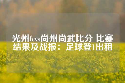 光州fcvs尚州尚武比分 比赛结果及战报：足球登1出租