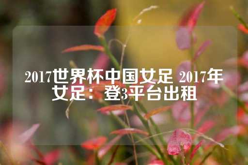 2017世界杯中国女足 2017年女足：登3平台出租