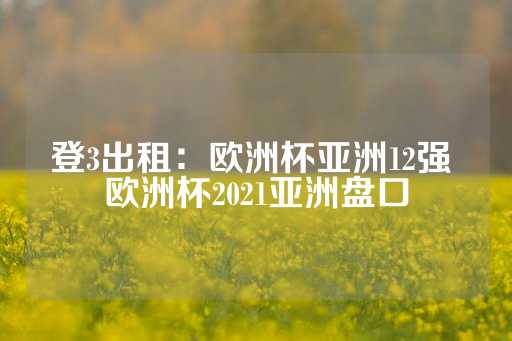 登3出租：欧洲杯亚洲12强 欧洲杯2021亚洲盘口-第1张图片-皇冠信用盘出租