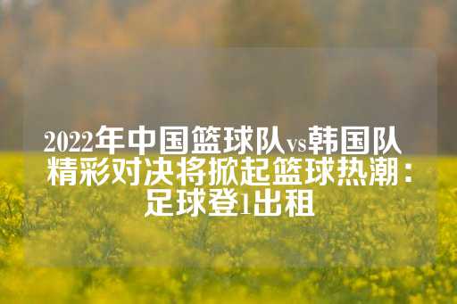 2022年中国篮球队vs韩国队 精彩对决将掀起篮球热潮：足球登1出租