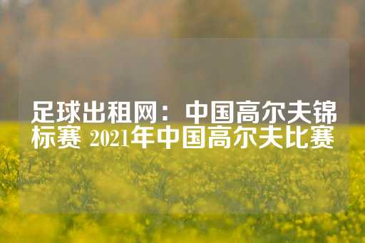 足球出租网：中国高尔夫锦标赛 2021年中国高尔夫比赛-第1张图片-皇冠信用盘出租