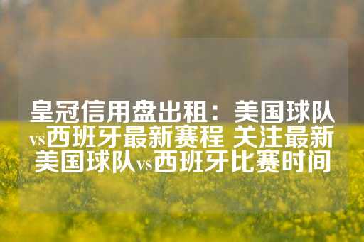 皇冠信用盘出租：美国球队vs西班牙最新赛程 关注最新美国球队vs西班牙比赛时间-第1张图片-皇冠信用盘出租