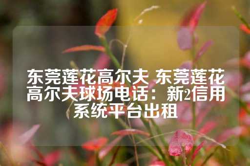 东莞莲花高尔夫 东莞莲花高尔夫球场电话：新2信用系统平台出租