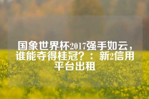 国象世界杯2017强手如云，谁能夺得桂冠？：新2信用平台出租-第1张图片-皇冠信用盘出租