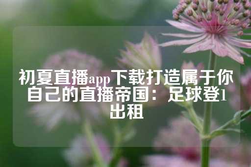 初夏直播app下载打造属于你自己的直播帝国：足球登1出租