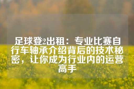 足球登2出租：专业比赛自行车轴承介绍背后的技术秘密，让你成为行业内的运营高手-第1张图片-皇冠信用盘出租