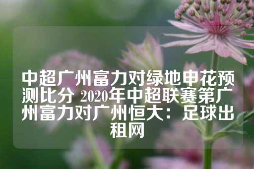 中超广州富力对绿地申花预测比分 2020年中超联赛第广州富力对广州恒大：足球出租网-第1张图片-皇冠信用盘出租