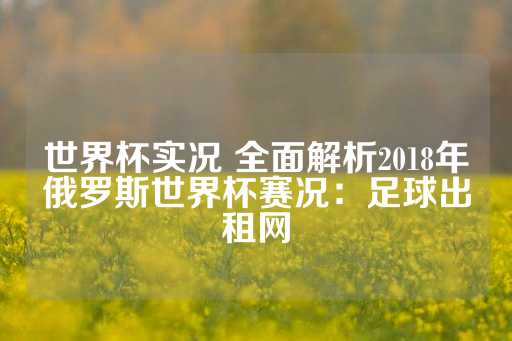 世界杯实况 全面解析2018年俄罗斯世界杯赛况：足球出租网