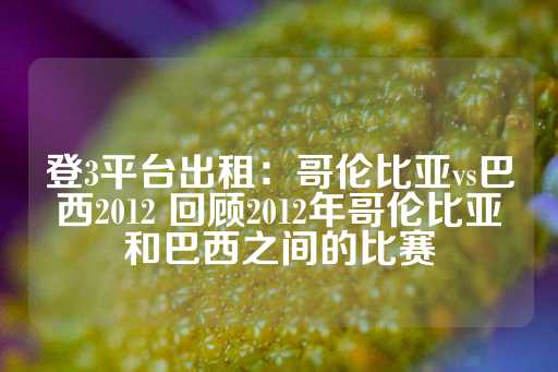 登3平台出租：哥伦比亚vs巴西2012 回顾2012年哥伦比亚和巴西之间的比赛