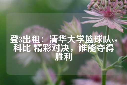 登3出租：清华大学篮球队vs科比 精彩对决，谁能夺得胜利