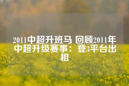 2011中超升班马 回顾2011年中超升级赛事：登3平台出租