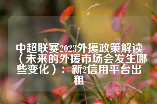 中超联赛2023外援政策解读（未来的外援市场会发生哪些变化）：新2信用平台出租