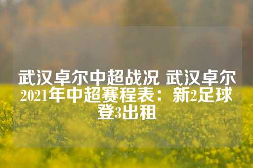 武汉卓尔中超战况 武汉卓尔2021年中超赛程表：新2足球登3出租-第1张图片-皇冠信用盘出租