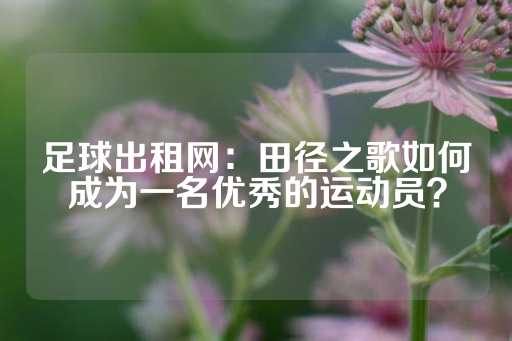 足球出租网：田径之歌如何成为一名优秀的运动员？-第1张图片-皇冠信用盘出租