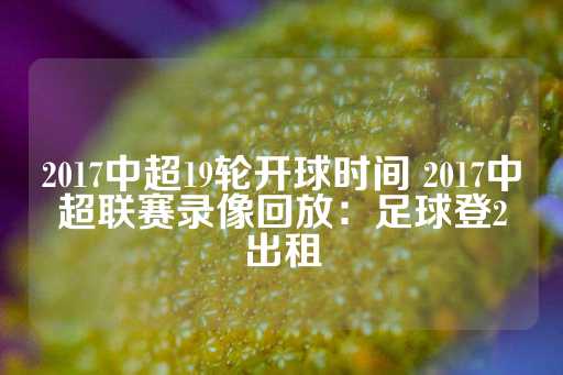 2017中超19轮开球时间 2017中超联赛录像回放：足球登2出租-第1张图片-皇冠信用盘出租