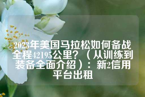 2023年美国马拉松如何备战全程42195公里？（从训练到装备全面介绍）：新2信用平台出租