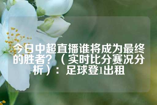 今日中超直播谁将成为最终的胜者？（实时比分赛况分析）：足球登1出租-第1张图片-皇冠信用盘出租