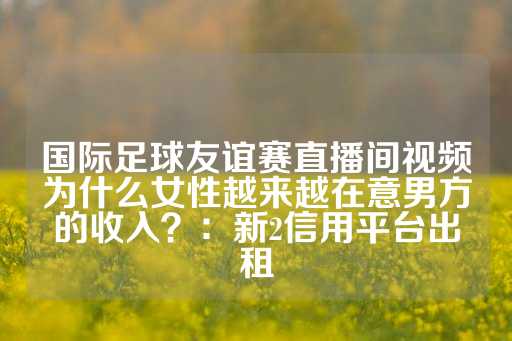 国际足球友谊赛直播间视频为什么女性越来越在意男方的收入？：新2信用平台出租-第1张图片-皇冠信用盘出租