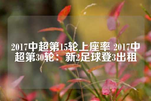 2017中超第15轮上座率 2017中超第30轮：新2足球登3出租-第1张图片-皇冠信用盘出租