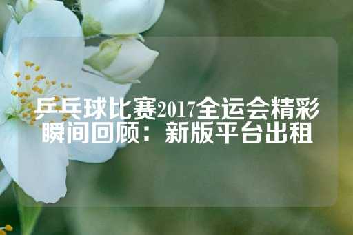 乒乓球比赛2017全运会精彩瞬间回顾：新版平台出租-第1张图片-皇冠信用盘出租