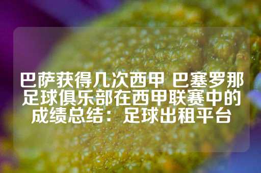 巴萨获得几次西甲 巴塞罗那足球俱乐部在西甲联赛中的成绩总结：足球出租平台-第1张图片-皇冠信用盘出租