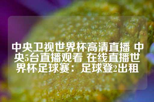 中央卫视世界杯高清直播 中央5台直播观看 在线直播世界杯足球赛：足球登2出租-第1张图片-皇冠信用盘出租