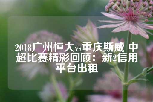 2018广州恒大vs重庆斯威 中超比赛精彩回顾：新2信用平台出租-第1张图片-皇冠信用盘出租