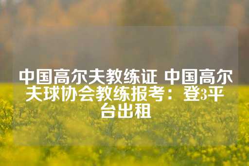 中国高尔夫教练证 中国高尔夫球协会教练报考：登3平台出租-第1张图片-皇冠信用盘出租