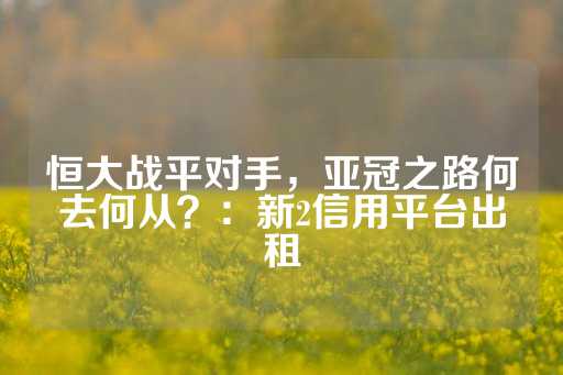 恒大战平对手，亚冠之路何去何从？：新2信用平台出租-第1张图片-皇冠信用盘出租