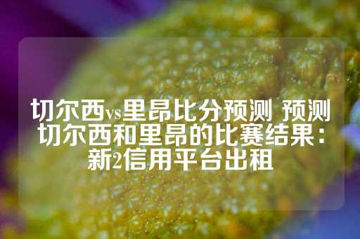 切尔西vs里昂比分预测 预测切尔西和里昂的比赛结果：新2信用平台出租-第1张图片-皇冠信用盘出租