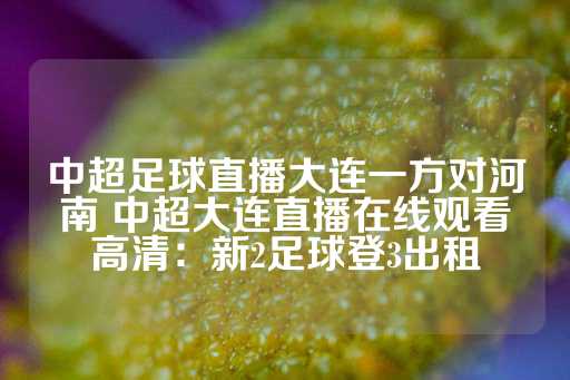 中超足球直播大连一方对河南 中超大连直播在线观看高清：新2足球登3出租-第1张图片-皇冠信用盘出租