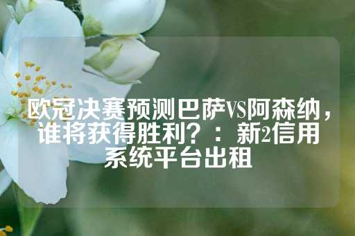 欧冠决赛预测巴萨VS阿森纳，谁将获得胜利？：新2信用系统平台出租