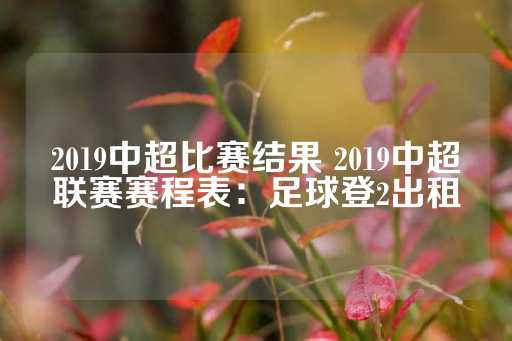 2019中超比赛结果 2019中超联赛赛程表：足球登2出租-第1张图片-皇冠信用盘出租