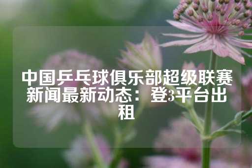 中国乒乓球俱乐部超级联赛新闻最新动态：登3平台出租