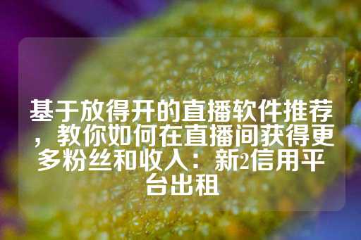 基于放得开的直播软件推荐，教你如何在直播间获得更多粉丝和收入：新2信用平台出租