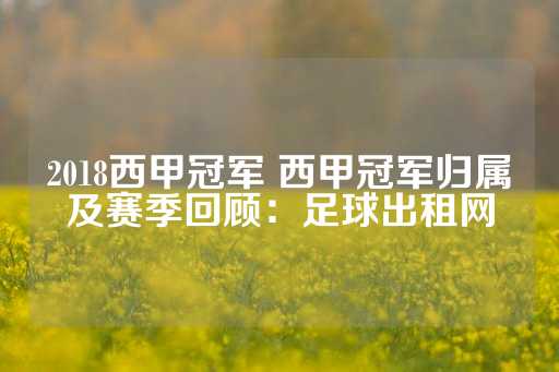 2018西甲冠军 西甲冠军归属及赛季回顾：足球出租网