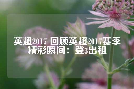 英超2017 回顾英超2017赛季精彩瞬间：登3出租