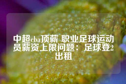 中超cba顶薪 职业足球运动员薪资上限问题：足球登2出租