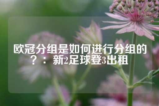 欧冠分组是如何进行分组的？：新2足球登3出租-第1张图片-皇冠信用盘出租