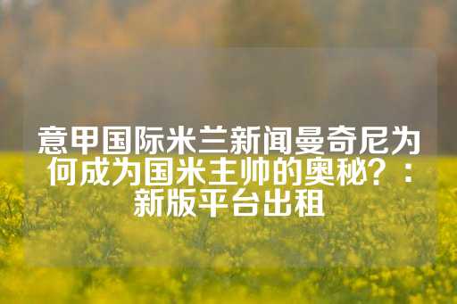 意甲国际米兰新闻曼奇尼为何成为国米主帅的奥秘？：新版平台出租-第1张图片-皇冠信用盘出租