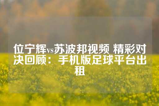 位宁辉vs苏波邦视频 精彩对决回顾：手机版足球平台出租