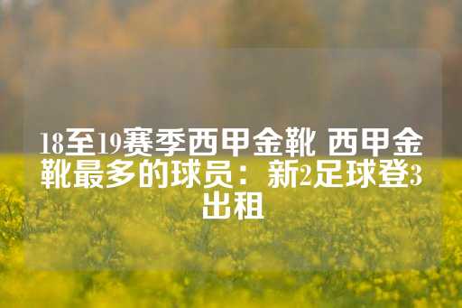 18至19赛季西甲金靴 西甲金靴最多的球员：新2足球登3出租-第1张图片-皇冠信用盘出租