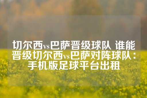 切尔西vs巴萨晋级球队 谁能晋级切尔西vs巴萨对阵球队：手机版足球平台出租-第1张图片-皇冠信用盘出租