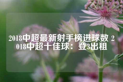 2018中超最新射手榜进球数 2018中超十佳球：登3出租-第1张图片-皇冠信用盘出租