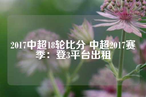 2017中超18轮比分 中超2017赛季：登3平台出租-第1张图片-皇冠信用盘出租