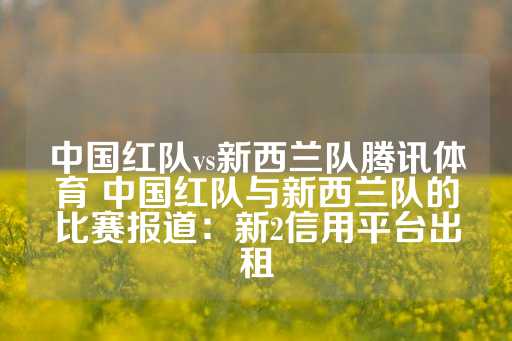 中国红队vs新西兰队腾讯体育 中国红队与新西兰队的比赛报道：新2信用平台出租-第1张图片-皇冠信用盘出租