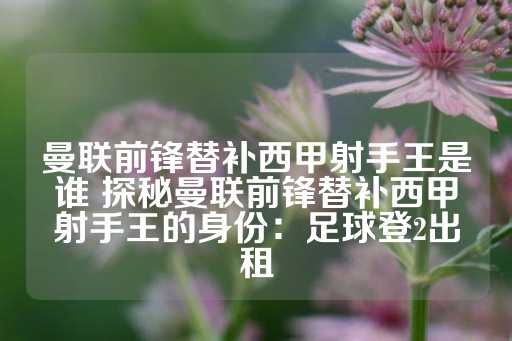 曼联前锋替补西甲射手王是谁 探秘曼联前锋替补西甲射手王的身份：足球登2出租