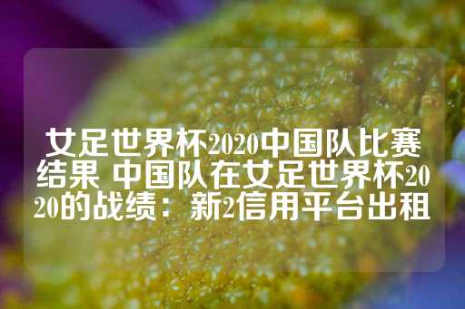 女足世界杯2020中国队比赛结果 中国队在女足世界杯2020的战绩：新2信用平台出租-第1张图片-皇冠信用盘出租